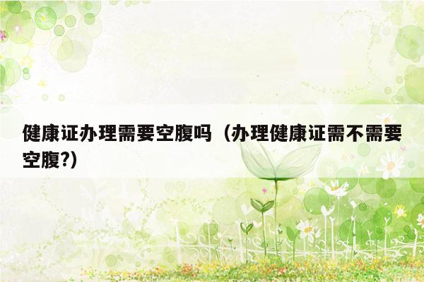 健康证办理需要空腹吗（办理健康证需不需要空腹?）