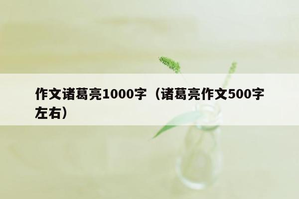 作文诸葛亮1000字（诸葛亮作文500字左右）