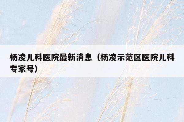 杨凌儿科医院最新消息（杨凌示范区医院儿科专家号）