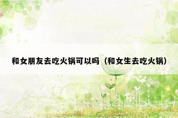 和女朋友去吃火锅可以吗（和女生去吃火锅）