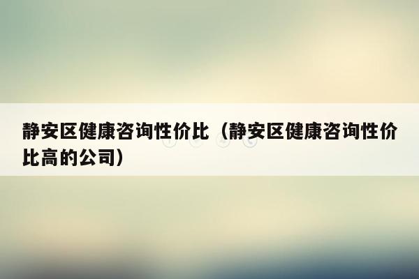 静安区健康咨询性价比（静安区健康咨询性价比高的公司）