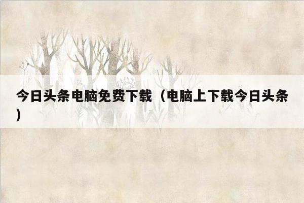 今日头条电脑免费下载（电脑上下载今日头条）