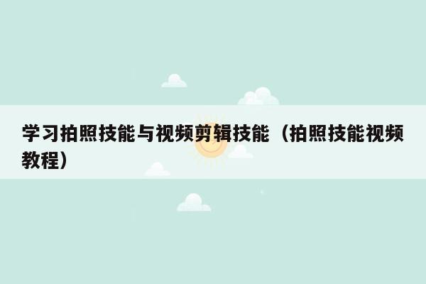 学习拍照技能与视频剪辑技能（拍照技能视频教程）