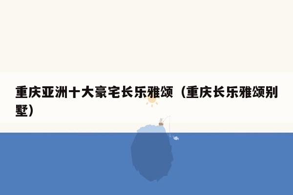 重庆亚洲十大豪宅长乐雅颂（重庆长乐雅颂别墅）