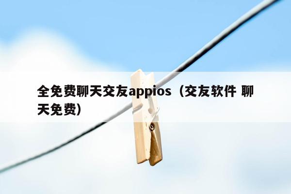 全免费聊天交友appios（交友软件 聊天免费）