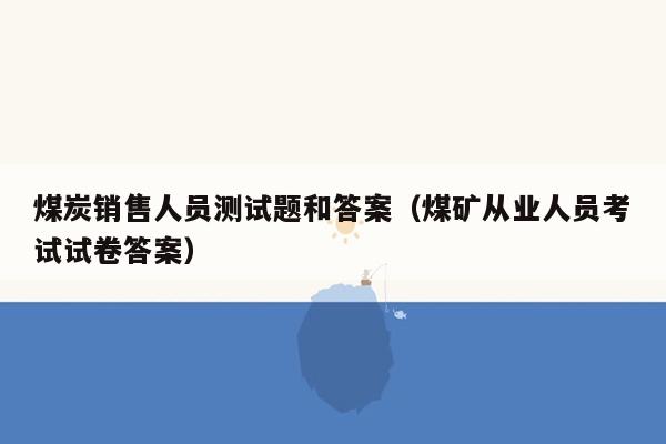 煤炭销售人员测试题和答案（煤矿从业人员考试试卷答案）