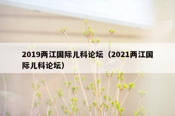 2019两江国际儿科论坛（2021两江国际儿科论坛）