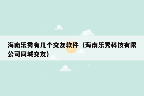 海南乐秀有几个交友软件（海南乐秀科技有限公司同城交友）