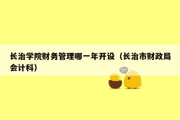 长治学院财务管理哪一年开设（长治市财政局会计科）