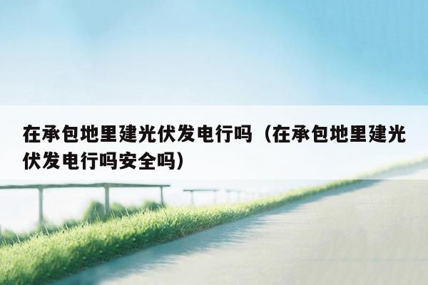 在承包地里建光伏发电行吗（在承包地里建光伏发电行吗安全吗）
