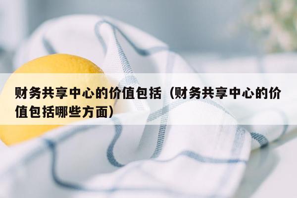 财务共享中心的价值包括（财务共享中心的价值包括哪些方面）