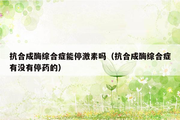 抗合成酶综合症能停激素吗（抗合成酶综合症有没有停药的）