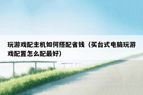 玩游戏配主机如何搭配省钱（买台式电脑玩游戏配置怎么配最好）