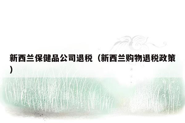 新西兰保健品公司退税（新西兰购物退税政策）