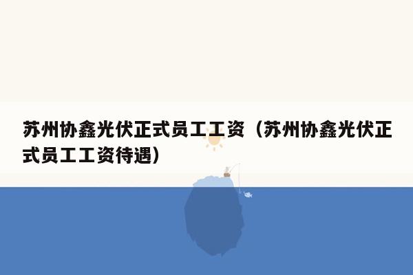苏州协鑫光伏正式员工工资（苏州协鑫光伏正式员工工资待遇）