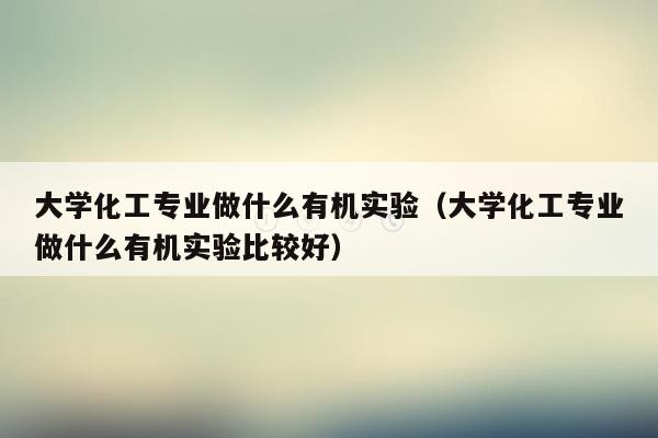 大学化工专业做什么有机实验（大学化工专业做什么有机实验比较好）