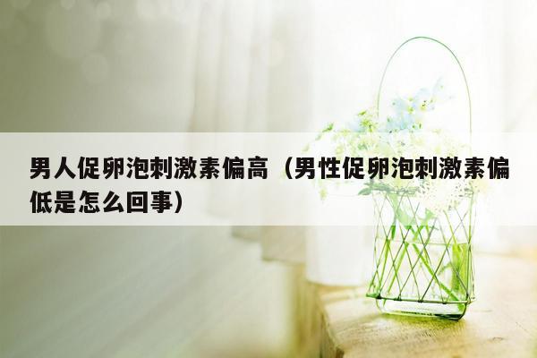 男人促卵泡刺激素偏高（男性促卵泡刺激素偏低是怎么回事）