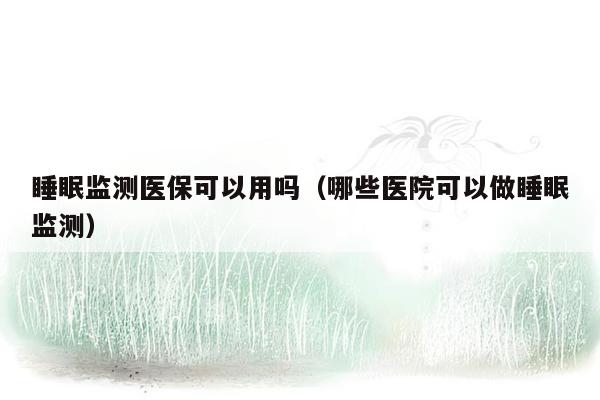 睡眠监测医保可以用吗（哪些医院可以做睡眠监测）