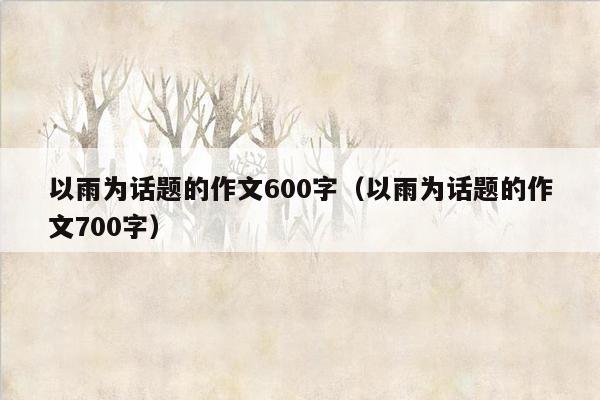 以雨为话题的作文600字（以雨为话题的作文700字）