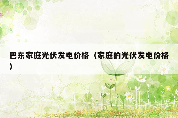 巴东家庭光伏发电价格（家庭的光伏发电价格）