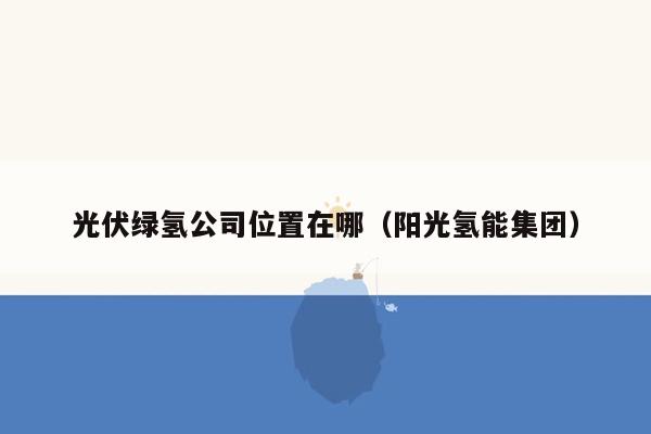 光伏绿氢公司位置在哪（阳光氢能集团）