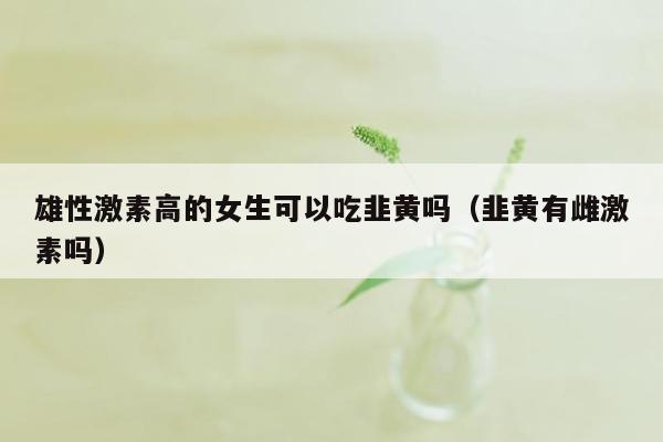 雄性激素高的女生可以吃韭黄吗（韭黄有雌激素吗）