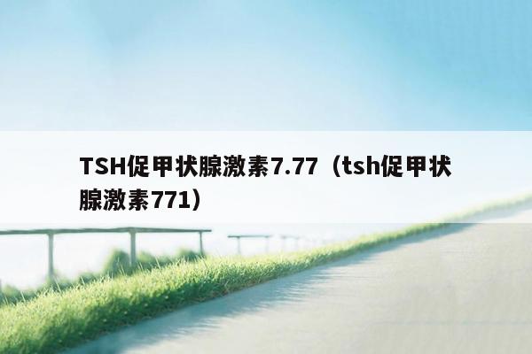 TSH促甲状腺激素7.77（tsh促甲状腺激素771）
