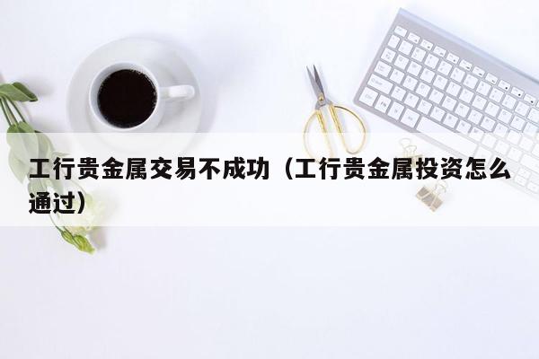 工行贵金属交易不成功（工行贵金属投资怎么通过）