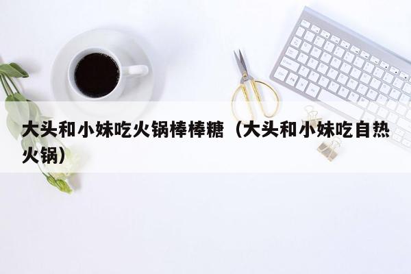 大头和小妹吃火锅棒棒糖（大头和小妹吃自热火锅）