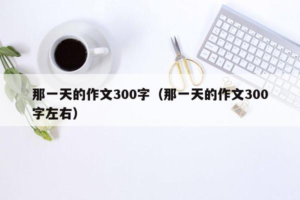 那一天的作文300字（那一天的作文300字左右）