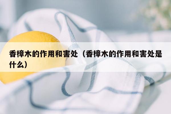 香樟木的作用和害处（香樟木的作用和害处是什么）