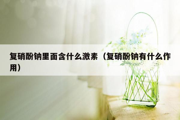 复硝酚钠里面含什么激素（复硝酚钠有什么作用）