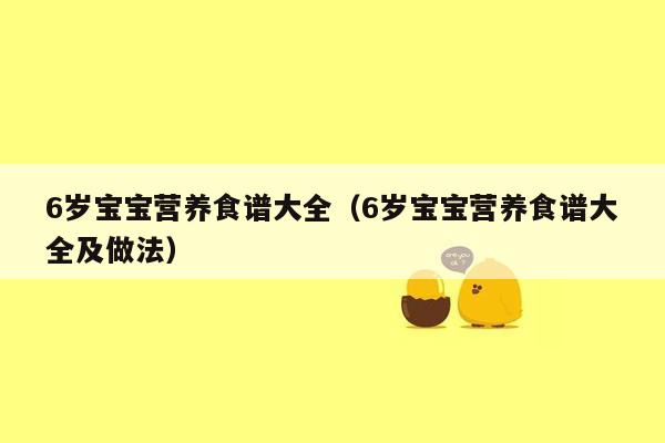 6岁宝宝营养食谱大全（6岁宝宝营养食谱大全及做法）