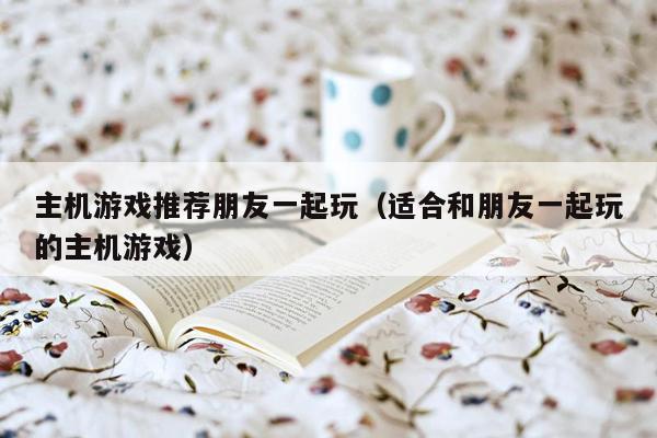 主机游戏推荐朋友一起玩（适合和朋友一起玩的主机游戏）