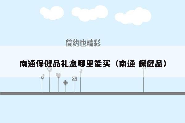 南通保健品礼盒哪里能买（南通 保健品）