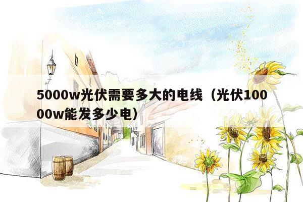 5000w光伏需要多大的电线（光伏10000w能发多少电）