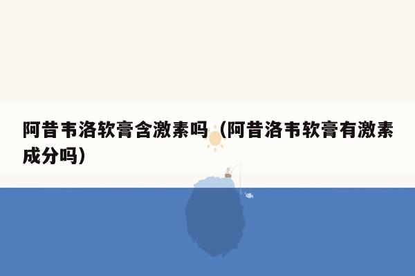 阿昔韦洛软膏含激素吗（阿昔洛韦软膏有激素成分吗）