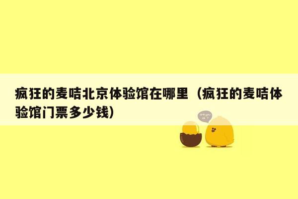 疯狂的麦咭北京体验馆在哪里（疯狂的麦咭体验馆门票多少钱）