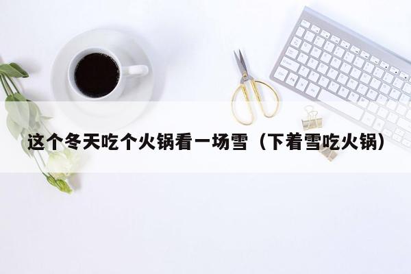 这个冬天吃个火锅看一场雪（下着雪吃火锅）