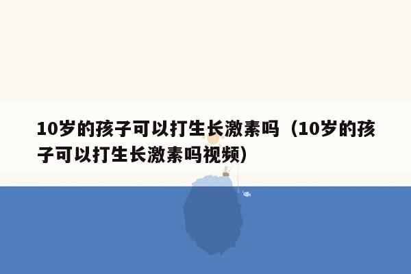 10岁的孩子可以打生长激素吗（10岁的孩子可以打生长激素吗视频）