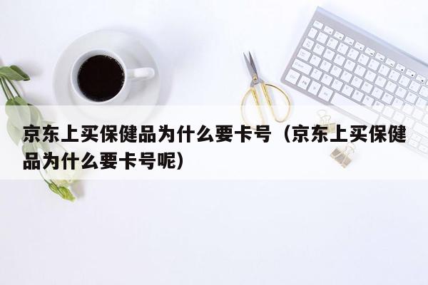 京东上买保健品为什么要卡号（京东上买保健品为什么要卡号呢）