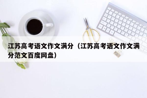 江苏高考语文作文满分（江苏高考语文作文满分范文百度网盘）