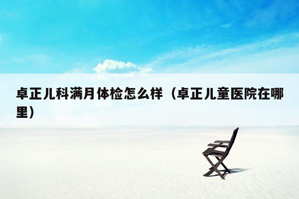卓正儿科满月体检怎么样（卓正儿童医院在哪里）