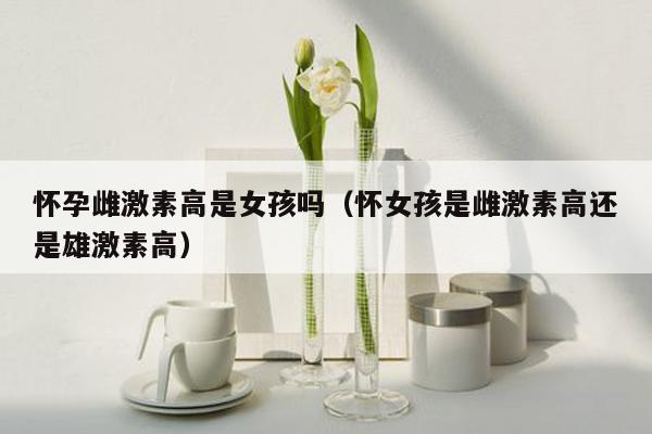 怀孕雌激素高是女孩吗（怀女孩是雌激素高还是雄激素高）