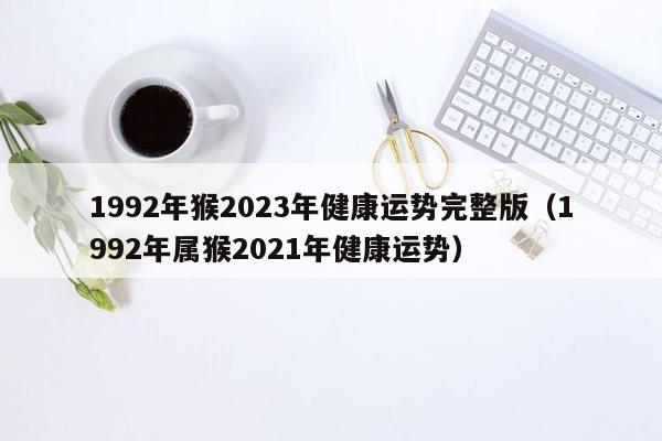 1992年猴2023年健康运势完整版（1992年属猴2021年健康运势）