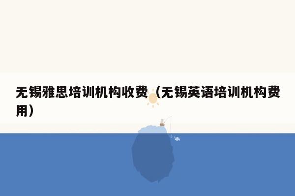 无锡雅思培训机构收费（无锡英语培训机构费用）