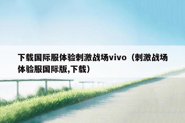 下载国际服体验刺激战场vivo（刺激战场体验服国际版,下载）