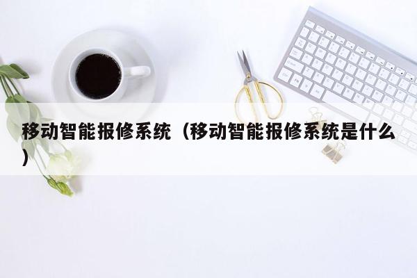 移动智能报修系统（移动智能报修系统是什么）