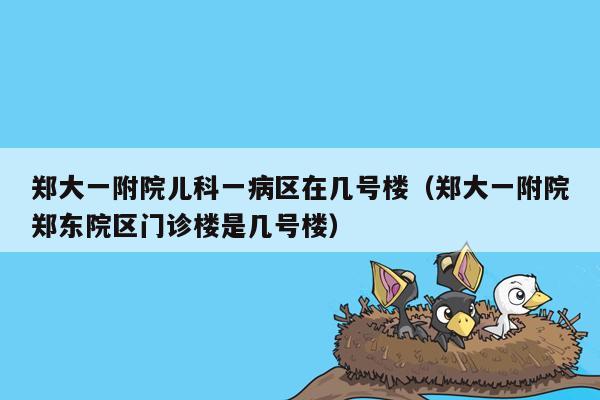 郑大一附院儿科一病区在几号楼（郑大一附院郑东院区门诊楼是几号楼）