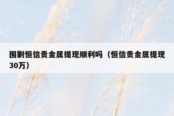 围剿恒信贵金属提现顺利吗（恒信贵金属提现30万）